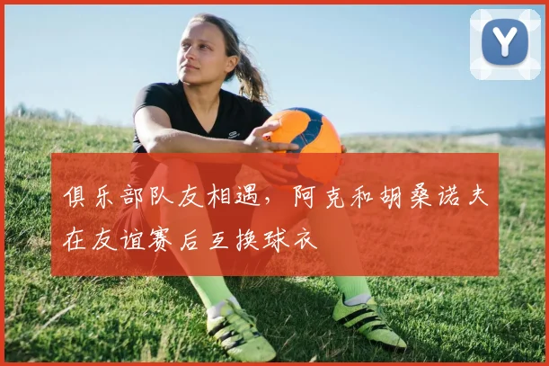 俱乐部队友相遇，阿克和胡桑诺夫在友谊赛后互换球衣