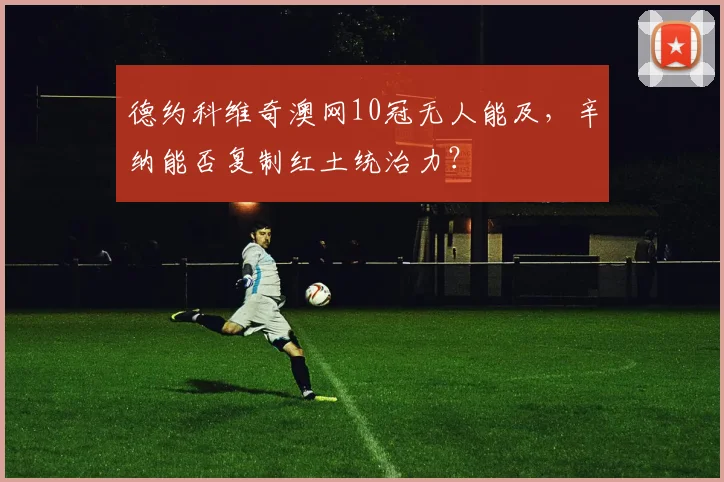 德约科维奇澳网10冠无人能及，辛纳能否复制红土统治力？