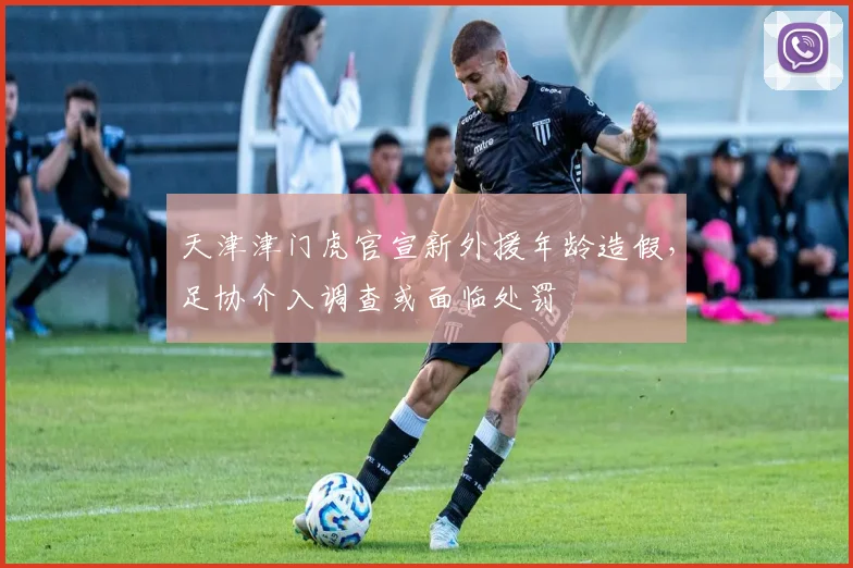 天津津门虎官宣新外援年龄造假，足协介入调查或面临处罚