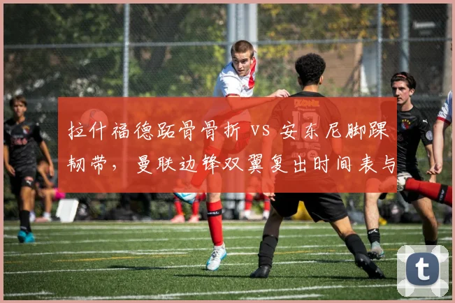 拉什福德跖骨骨折 vs 安东尼脚踝韧带，曼联边锋双翼复出时间表与战术调整