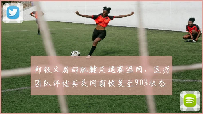 郑钦文肩部肌腱炎退赛温网，医疗团队评估其美网前恢复至90%状态