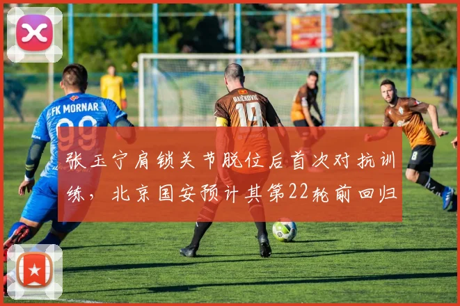 张玉宁肩锁关节脱位后首次对抗训练，北京国安预计其第22轮前回归首发阵容